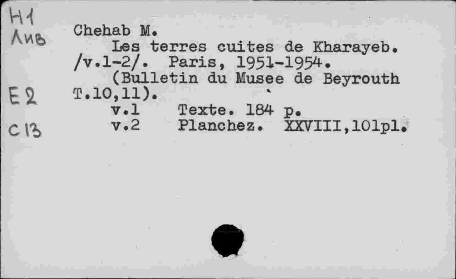 ﻿Лиь Chehab М.
Les terres cuites de Kharayeb. /v.1-2/. Paris, 1951-1954.
(Bulletin du Musee de Beyrouth £2 T.10,11).
v.l Texte. 184 p.
СДО,	v.2 Planchez. XXVIII,lOlpl